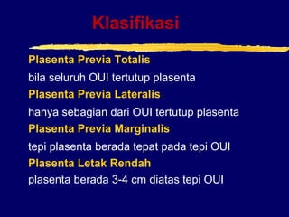 Klasifikasi
Plasenta Previa Totalis
bila seluruh OUI tertutup plasenta
Plasenta Previa Lateralis
hanya sebagian dari OUI tertutup plasenta
Plasenta Previa Marginalis
tepi plasenta berada tepat pada tepi OUI
Plasenta Letak Rendah
plasenta berada 3-4 cm diatas tepi OUI
 
