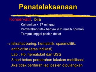 Penatalaksanaan
Konservatif, bila
Kehamilan < 37 minggu
Perdarahan tidak banyak (Hb masih normal)
Tempat tinggal pasien dekat
→ Istirahat baring, hematinik, spasmolitik,
antibiotika (atas indikasi)
Lab : Hb, hematokrit dan USG
3 hari bebas perdarahan lakukan mobilisasi.
Jika tidak berdarah lagi pasien dipulangkan
 