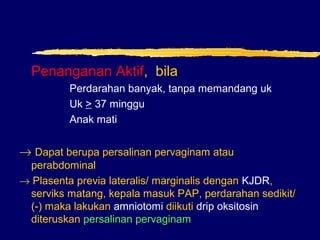 Penanganan Aktif, bila
Perdarahan banyak, tanpa memandang uk
Uk > 37 minggu
Anak mati
→ Dapat berupa persalinan pervaginam atau
perabdominal
→ Plasenta previa lateralis/ marginalis dengan KJDR,
serviks matang, kepala masuk PAP, perdarahan sedikit/
(-) maka lakukan amniotomi diikuti drip oksitosin
diteruskan persalinan pervaginam
 