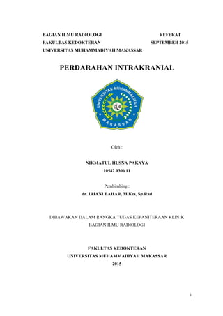 i
BAGIAN ILMU RADIOLOGI REFERAT
FAKULTAS KEDOKTERAN SEPTEMBER 2015
UNIVERSITAS MUHAMMADIYAH MAKASSAR
PERDARAHAN INTRAKRANIAL
Oleh :
NIKMATUL HUSNA PAKAYA
10542 0306 11
Pembimbing :
dr. IRIANI BAHAR, M.Kes, Sp.Rad
DIBAWAKAN DALAM RANGKA TUGAS KEPANITERAAN KLINIK
BAGIAN ILMU RADIOLOGI
FAKULTAS KEDOKTERAN
UNIVERSITAS MUHAMMADIYAH MAKASSAR
2015
 