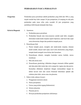 PERDARAHAN PASCA PERSALINAN
Pengertian Perdarahan pasca persalinan adalah perdarahan yang lebih dari 500 cc yang
terjadi setelah bayi lahir sampai 24 jam postpartum, di samping itu ada pula
perdarahan pada masa nifas yaitu sesudah 24 jam postpartum yang
jumlahnya lebih banyak daripada luka biasa.
Kriteria Diagnosis 1. Anamnesa
a. Perdarahan pasca persalinan
b. Perdarahan banyak atau terus-menerus setelah anak lahir, mungkin
ditemukan tanda-tanda renjatan seperti hipotensi, nadi kecil dan cepat
serta ekstremitas dingin dan penderita tampak pucat.
2. Pemeriksaan fisik
a. Pasien tampak pucat, mungkin ada tanda-tanda renjatan, tekanan
darah rendah, denyut nadi cepat, kecil serta ekstremitas yang dingin,
tampak darah mengalir terus keluar dari kemaluan.
b. Pemeriksaan obstetri, mungkin kontraksi uterus lembek, uterus
membesar.
c. Bila ada atonia uteri.
d. Pemeriksaan ginekologi, dilakukan dengan sistematis dilihat apakah
ada luka jalan lahir mulai dan vulva sampai ke vagina atas dan porsio.
Kemudian dilakukan eksplorasi dengan memasukkan tangan ke
dalam kavum uteri dan secara bimanual ditentukan apakah ada
robekan jalan lahir, uterus atau sisa plasenta.
3. Faktor risiko adanya riwayat :
a. Penggunaan anestesia umum
b. Partus presipitatus
c. Uterus yang terlalu tegang (hidramnion)
d. Solusio plasentae
e. Plasenta previa
f. Riwayat perdarahan postpartum sebelumnya
 