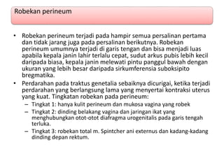 Robekan perineum
• Robekan perineum terjadi pada hampir semua persalinan pertama
dan tidak jarang juga pada persalinan berikutnya. Robekan
perineum umumnya terjadi di garis tengan dan bisa menjadi luas
apabila kepala janin lahir terlalu cepat, sudut arkus pubis lebih kecil
daripada biasa, kepala janin melewati pintu panggul bawah dengan
ukuran yang lebih besar daripada sirkumferensia suboksipito
bregmatika.
• Perdarahan pada traktus genetalia sebaiknya dicurigai, ketika terjadi
perdarahan yang berlangsung lama yang menyertai kontraksi uterus
yang kuat. Tingkatan robekan pada perineum:
– Tingkat 1: hanya kulit perineum dan mukosa vagina yang robek
– Tingkat 2: dinding belakang vagina dan jaringan ikat yang
menghubungkan otot-otot diafragma urogenitalis pada garis tengah
terluka.
– Tingkat 3: robekan total m. Spintcher ani externus dan kadang-kadang
dinding depan rektum.
 