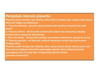 Penyebab retensio plasenta :
Plasenta belum terlepas dari dinding rahim karena melekat dan tumbuh lebih dalam.
Menurut tingkat perlekatannya :
a. Plasenta adhesiva : plasenta yang melekat pada desidua endometrium lebih
dalam.
b. Plasenta inkreta : vili khorialis tumbuh lebih dalam dan menembus desidua
endometrium sampai ke miometrium.
c. Plasenta akreta : vili khorialis tumbuh menembus miometrium sampai ke serosa.
d. Plasenta perkreta : vili khorialis tumbuh menembus serosa atau peritoneum
dinding rahim.
Plasenta sudah terlepas dari dinding rahim namun belum keluar karena atoni uteri
atau adanya lingkaran konstriksi pada bagian bawah rahim (akibat kesalahan
penanganan kala III) yang akan menghalangi plasenta keluar
(plasenta inkarserata).
 