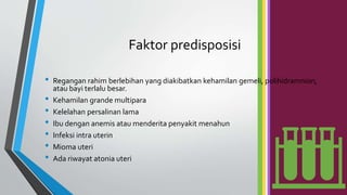 Faktor predisposisi
• Regangan rahim berlebihan yang diakibatkan kehamilan gemeli, polihidramnion,
atau bayi terlalu besar.
• Kehamilan grande multipara
• Kelelahan persalinan lama
• Ibu dengan anemis atau menderita penyakit menahun
• Infeksi intra uterin
• Mioma uteri
• Ada riwayat atonia uteri
 