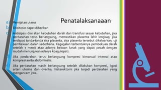Penatalaksanaaan
a) Pemijatan uterus
b) Oksitosin dapat diberikan
c) Antisipasi dini akan kebutuhan darah dan transfusi sesuai kebutuhan, jika
perdarahan terus berlangsung, memastikan plasenta lahir lengkap, jika
terdapat tanda-tanda sisa plasenta, sisa plasenta tersebut dikeluarkan, uji
pembekuan darah sederhana. Kegagalan terbentuknya pembekuan darah
setelah 7 menit atau adanya bekuan lunak yang dapat pecah dengan
mudah menunjukan adanya koagulopati.
d) Jika perdarahan terus berlangsung kompresi bimanual internal atau
kompresi aorta abdominalis.
e) Jika perdarahan masih berlangsung setelah dilakukan kompresi, ligasi
arteri uterina dan ovarika, histerektomi jika terjadi perdarahan yang
mengancam jiwa.
 