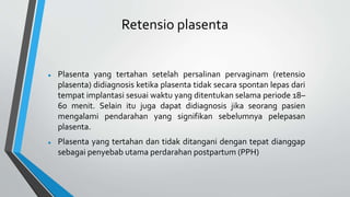 Retensio plasenta
 Plasenta yang tertahan setelah persalinan pervaginam (retensio
plasenta) didiagnosis ketika plasenta tidak secara spontan lepas dari
tempat implantasi sesuai waktu yang ditentukan selama periode 18–
60 menit. Selain itu juga dapat didiagnosis jika seorang pasien
mengalami pendarahan yang signifikan sebelumnya pelepasan
plasenta.
 Plasenta yang tertahan dan tidak ditangani dengan tepat dianggap
sebagai penyebab utama perdarahan postpartum (PPH)
 