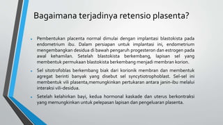 Bagaimana terjadinya retensio plasenta?
 Pembentukan placenta normal dimulai dengan implantasi blastokista pada
endometrium ibu. Dalam persiapan untuk implantasi ini, endometrium
mengembangkan desidua di bawah pengaruh progesteron dan estrogen pada
awal kehamilan. Setelah blastokista berkembang, lapisan sel yang
membentuk permukaan blastokista berkembang menjadi membran korion.
 Sel sitotrofoblas berkembang biak dari korionik membran dan membentuk
agregat berinti banyak yang disebut sel syncytiotrophoblast. Sel-sel ini
membentuk vili plasenta,memungkinkan pertukaran antara janin-ibu melalui
interaksi vili-desidua.
 Setelah kelahirkan bayi, kedua hormonal kaskade dan uterus berkontraksi
yang memungkinkan untuk pelepasan lapisan dan pengeluaran plasenta.
 