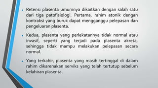  Retensi plasenta umumnya dikaitkan dengan salah satu
dari tiga patofisiologi. Pertama, rahim atonik dengan
kontraksi yang buruk dapat mengganggu pelepasan dan
pengeluaran plasenta.
 Kedua, plasenta yang perlekatannya tidak normal atau
invasif, seperti yang terjadi pada plasenta akreta,
sehingga tidak mampu melakukan pelepasan secara
normal.
 Yang terkahir, plasenta yang masih tertinggal di dalam
rahim dikarenakan serviks yang telah tertutup sebelum
kelahiran plasenta.
 