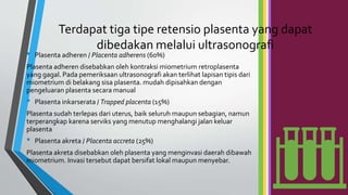 Terdapat tiga tipe retensio plasenta yang dapat
dibedakan melalui ultrasonografi
• Plasenta adheren / Placenta adherens (60%)
Plasenta adheren disebabkan oleh kontraksi miometrium retroplasenta
yang gagal. Pada pemeriksaan ultrasonografi akan terlihat lapisan tipis dari
miometrium di belakang sisa plasenta. mudah dipisahkan dengan
pengeluaran plasenta secara manual
• Plasenta inkarserata / Trapped placenta (15%)
Plasenta sudah terlepas dari uterus, baik seluruh maupun sebagian, namun
terperangkap karena serviks yang menutup menghalangi jalan keluar
plasenta
• Plasenta akreta / Placenta accreta (25%)
Plasenta akreta disebabkan oleh plasenta yang menginvasi daerah dibawah
miometrium. Invasi tersebut dapat bersifat lokal maupun menyebar.
 