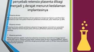 penyebab retensio plasenta dibagi
menjadi 3 derajat menurut kedalaman
implantasinya
• Plasenta akreta
Plasenta akreta adalah keadaan dimana plasenta menginvasi lapisan superfisial dari
miometrium dan merupakan kelainan perlekatan terbanyak, yaitu sebanyak 75-78%.
• Plasenta inkreta
Plasenta inkreta adalah perlekatan plasenta hingga lapisan miometrium yang lebih
dalam. Plasenta inkreta terjadi pada 17% kasus perlekatan plasenta yang bersifat
patologi.
• Plasenta perkreta
Plasenta perkreta adalah implantasi plasenta menembus miometrium hingga lapisan
serosa dari uterus. Plasenta juaga dapat melekat pada struktur yang berdekatan, seperti
usus dan kandung kemiH. perkreta sangat jarang terjadi, yaitu 5-7% dari kasus perlekatan
abnormal dari plasenta.
 