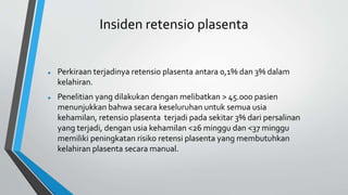 Insiden retensio plasenta
 Perkiraan terjadinya retensio plasenta antara 0,1% dan 3% dalam
kelahiran.
 Penelitian yang dilakukan dengan melibatkan > 45.000 pasien
menunjukkan bahwa secara keseluruhan untuk semua usia
kehamilan, retensio plasenta terjadi pada sekitar 3% dari persalinan
yang terjadi, dengan usia kehamilan <26 minggu dan <37 minggu
memiliki peningkatan risiko retensi plasenta yang membutuhkan
kelahiran plasenta secara manual.
 