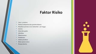 Faktor Risiko
• Usia ( > 30 tahun)
• Paritas (multiparitas atau grandemultipara)
• Persalinan prematur (umur kehamilan < 36 minggu)
• Anemia
• Kehamilan ganda
• Infertilitas
• Plasenta previa
• Preeklampsi
• Induksi persalinan
• Bekas operasi uterus
• Riwayat abortus
 