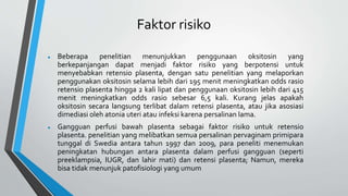 Faktor risiko
 Beberapa penelitian menunjukkan penggunaan oksitosin yang
berkepanjangan dapat menjadi faktor risiko yang berpotensi untuk
menyebabkan retensio plasenta, dengan satu penelitian yang melaporkan
penggunakan oksitosin selama lebih dari 195 menit meningkatkan odds rasio
retensio plasenta hingga 2 kali lipat dan penggunaan oksitosin lebih dari 415
menit meningkatkan odds rasio sebesar 6,5 kali. Kurang jelas apakah
oksitosin secara langsung terlibat dalam retensi plasenta, atau jika asosiasi
dimediasi oleh atonia uteri atau infeksi karena persalinan lama.
 Gangguan perfusi bawah plasenta sebagai faktor risiko untuk retensio
plasenta. penelitian yang melibatkan semua persalinan pervaginam primipara
tunggal di Swedia antara tahun 1997 dan 2009, para peneliti menemukan
peningkatan hubungan antara plasenta dalam perfusi gangguan (seperti
preeklampsia, IUGR, dan lahir mati) dan retensi plasenta; Namun, mereka
bisa tidak menunjuk patofisiologi yang umum
 