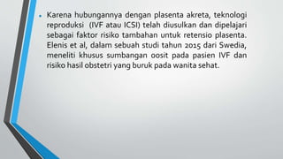  Karena hubungannya dengan plasenta akreta, teknologi
reproduksi (IVF atau ICSI) telah diusulkan dan dipelajari
sebagai faktor risiko tambahan untuk retensio plasenta.
Elenis et al, dalam sebuah studi tahun 2015 dari Swedia,
meneliti khusus sumbangan oosit pada pasien IVF dan
risiko hasil obstetri yang buruk pada wanita sehat.
 
