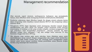 Management recommendation
• Obat uteronik, seperti oksitosin, metilergonovin, karboprost, atau prostaglandin
lainnya, harus diberikan untuk merangsang kontraksi setelah plasenta dikeluarkan.
• Pemberian sulprostone dapat diberikan kepada ibu dengan retensio plasenta karena
dapat mengurangi risiko terjadinya manual plasenta OR 0,51 dan mengurangi adanya
transfuse darah.
• Nitrogliserin (NTG) dapat digunakan untuk merangsang ekstraksi manual dengan
merelaksasikan otot polos uterus (Ini mungkin sangat membantu ketika plasenta
terperangkap di belakang serviks yang tertutup sebagian, meskipun penggunaan NTG
saja tampaknya tidak menimbulkan pengeluaran plasenta spontan). Ini dapat
diberikan sebagai dosis sublingual 1 mg, atau sebagai bolus intravena 50 mcg
berurutan, hingga total dosis 200 mcg.
• Jika plasenta tetap melekat pada uterin edecidua, harus dilakukan upaya untuk
memisahkannya secara manual. Dengan menggunakan satu tangan untuk memberikan
tekanan balik pada fundus melalui perut ibu, penolong harus menggunakan tangan
internal untuk secara manual membuat bidang pembelahan antara plasenta dengan
desidua yang menempel dan miometrium.
 