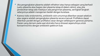 • Jika pengangkatan plasenta adalah refraktori atau hanya sebagian yang berhasil
(yaitu plasenta atau bagian dari plasenta tetap di dalam rahim), atau jika
perdarahan tetap ada meskipun ada pengiriman plasenta, seringkali langkah
selanjutnya adalah manajemen bedah dengan kuretase.
• Karena risiko endometritis, antibiotik rutin umumnya diberikan sesaat sebelum
atau segera setelah pengangkatan plasenta secara manual. Profilaksis dapat
diberikan paralel dengan profilaksis sesar dengan sefalosporin generasi pertama.
Pasien yang demam pada saat ekstraksi harus dirawat sepenuhnya untuk
korioamnionitis dengan antibiotik spektrum luas
 