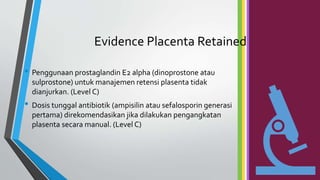 Evidence Placenta Retained
• Penggunaan prostaglandin E2 alpha (dinoprostone atau
sulprostone) untuk manajemen retensi plasenta tidak
dianjurkan. (Level C)
• Dosis tunggal antibiotik (ampisilin atau sefalosporin generasi
pertama) direkomendasikan jika dilakukan pengangkatan
plasenta secara manual. (Level C)
 
