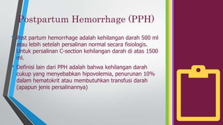 Postpartum Hemorrhage (PPH)
• Post partum hemorrhage adalah kehilangan darah 500 ml
atau lebih setelah persalinan normal secara fisiologis.
Untuk persalinan C-section kehilangan darah di atas 1500
ml.
• Definisi lain dari PPH adalah bahwa kehilangan darah
cukup yang menyebabkan hipovolemia, penurunan 10%
dalam hematokrit atau membutuhkan transfusi darah
(apapun jenis persalinannya)
 