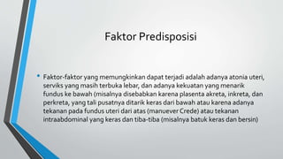 Faktor Predisposisi
• Faktor-faktor yang memungkinkan dapat terjadi adalah adanya atonia uteri,
serviks yang masih terbuka lebar, dan adanya kekuatan yang menarik
fundus ke bawah (misalnya disebabkan karena plasenta akreta, inkreta, dan
perkreta, yang tali pusatnya ditarik keras dari bawah atau karena adanya
tekanan pada fundus uteri dari atas (manuever Crede) atau tekanan
intraabdominal yang keras dan tiba-tiba (misalnya batuk keras dan bersin)
 