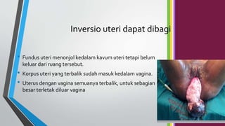 Inversio uteri dapat dibagi
• Fundus uteri menonjol kedalam kavum uteri tetapi belum
keluar dari ruang tersebut.
• Korpus uteri yang terbalik sudah masuk kedalam vagina.
• Uterus dengan vagina semuanya terbalik, untuk sebagian
besar terletak diluar vagina
 