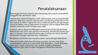 Penatalaksanaan
• Memanggil bantuan anestesi dan memasang infus untuk cairan/darah
pengganti dan pemberian obat.
• memberikan tokolitik/MgSO4 untuk melemaskan uterus yang terbalik
sebelum dilakukan reposisi manual yaitu mendorong endometrium ke
atas masuk ke dalam vagina dan terus melewati serviks sampai tangan
masuk ke dalam uterus pada posisi normalnya. Hal itu dapat dilakukan
sewaktu plasenta sudah terlepas atau tidak
• Di dalam uterus plasenta dilepaskan secara manual dan bila berhasil
dikeluarkan dari rahim dan sambil memberikan uterotonika lewat infus
atau i.m tangan tetap dipertahankan agar konfigurasi uterus kembali
normal dan tanagan operator baru dilepaskan
• Pemberian antibiotika dan transfusi darah sesuai dengan kebutuhan
• Intervensi bedah dilakukan bila karena jepitan servika yang keras
menyebabkan manuver di atas tidak bisa dikerjakan, maka dilakukan
laparotomi untuk mereposisi, dan apabila terpaksa dilakukan
histerektomi jika uterus sudah mengalami infeksi dan nekrosis
 