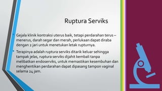 Ruptura Serviks
• Gejala klinik kontraksi uterus baik, tetapi perdarahan terus –
menerus, darah segar dan merah, perlukaan dapat diraba
dengan 2 jari untuk menetukan letak rupturnya.
• Terapinya adalah ruptura serviks ditarik keluar sehingga
tampak jelas, ruptura serviks dijahit kembali tanpa
melibatkan endoserviks, untuk memastikan kesembuhan dan
menghentikan perdarahan dapat dipasang tampon vaginal
selama 24 jam.
 