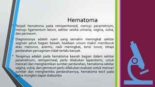 Hematoma
• Terjadi hematoma pada retroperitoneal, menuju parametrium,
menuju ligamentum latum, sekitar vesika urinaria, vagina, vulva,
dan perineum.
• Diagnosisnya adalah nyeri yang semakin meningkat sekitar
segmen perut bagian bawah, keadaan umum makin memburuk
atau menurun, anemis, nadi meningkat, tensi turun, tetapi
perdarahan pervaginam tidak terlalu banyak.
• Terapinya adalah pada hematoma kearah bagian dalam sekitar
parametrium, retroperineal, perlu dilakukan laparotomi, untuk
mencari dan menghentikan sumber perdarahan, hematoma sekitar
vagina, vulva, dan perineum perlu dilakukan evaluasi untuk mencari
sumber dan menghentika perdarahannya, hematoma kecil pada
vulva mungkin dapat diabsorbsi
 