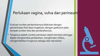 Perlukaan vagina, vulva dan perineum
• Evaluasi sumber perdarahannya dilakukan dengan
pemeriksaan fisik dean inspekulo, dengan spekulum jelas
tampak sumber luka dan perdarahannya.
• Terapinya adalah sumber perlukaan dijahit kembali sehingga
dapat menghentika perdarahan, menghindari infeksi,
mengembalikan fungsinya sebagai alat reproduksi
 
