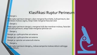 Klasifikasi Ruptur Perineum
• Derajat 1
Pada ruptur perineum derajat 1 akan mengenai fourchette, kulit perineum, dan
membran mukosa vagina, tetapi tidak mengenai fasia dan otot
• Derajat 2
Pada ruptur perineum derajat 2 mengenai kulit dan membran mukosa, fasia dan
otot-otot perineum, tetapi tidak mengenai sphincter ani
• Derajat 3
Derajat 3a: <50% spinchter ani externa
Derajat 3b: >50% spinchter ani externa
Derajat 3c: spincter ani externa & interna
• Derajat 4
Pada ruptur perineum derajat 4, meluas sampai ke mukosa rektum sehingga
lumen rektum.
 