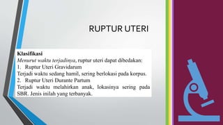 RUPTUR UTERI
Klasifikasi
Menurut waktu terjadinya, ruptur uteri dapat dibedakan:
1. Ruptur Uteri Gravidarum
Terjadi waktu sedang hamil, sering berlokasi pada korpus.
2. Ruptur Uteri Durante Partum
Terjadi waktu melahirkan anak, lokasinya sering pada
SBR. Jenis inilah yang terbanyak.
 