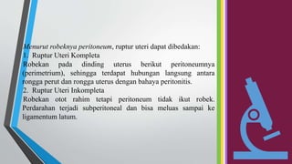 Menurut robeknya peritoneum, ruptur uteri dapat dibedakan:
1. Ruptur Uteri Kompleta
Robekan pada dinding uterus berikut peritoneumnya
(perimetrium), sehingga terdapat hubungan langsung antara
rongga perut dan rongga uterus dengan bahaya peritonitis.
2. Ruptur Uteri Inkompleta
Robekan otot rahim tetapi peritoneum tidak ikut robek.
Perdarahan terjadi subperitoneal dan bisa meluas sampai ke
ligamentum latum.
 