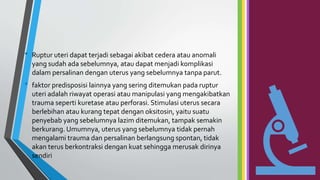 • Ruptur uteri dapat terjadi sebagai akibat cedera atau anomali
yang sudah ada sebelumnya, atau dapat menjadi komplikasi
dalam persalinan dengan uterus yang sebelumnya tanpa parut.
• faktor predisposisi lainnya yang sering ditemukan pada ruptur
uteri adalah riwayat operasi atau manipulasi yang mengakibatkan
trauma seperti kuretase atau perforasi. Stimulasi uterus secara
berlebihan atau kurang tepat dengan oksitosin, yaitu suatu
penyebab yang sebelumnya lazim ditemukan, tampak semakin
berkurang. Umumnya, uterus yang sebelumnya tidak pernah
mengalami trauma dan persalinan berlangsung spontan, tidak
akan terus berkontraksi dengan kuat sehingga merusak dirinya
sendiri
 
