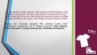 PPH juga dikaitkan dengan obesitas. Dalam sebuah studi oleh Blomberg, risiko
perdarahan uterus atonik meningkat pesat dengan meningkatnya BMI; pada
wanita dengan BMI di atas 40, risiko terjadinya perdarahan postpartum adalah
5,2% pada persalinan normal dan 13,6% dengan persalinan dengan tindakan
Sebagai cara mengingat penyebab PPH, beberapa sumber telah
menyarankan menggunakan "4 T" sebagai mnemonik: Tone (Tonus),
Tissue (jaringan), Trauma (trauma), dan Trombosis (thrombosis)
 