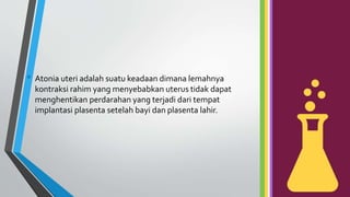 • Atonia uteri adalah suatu keadaan dimana lemahnya
kontraksi rahim yang menyebabkan uterus tidak dapat
menghentikan perdarahan yang terjadi dari tempat
implantasi plasenta setelah bayi dan plasenta lahir.
 