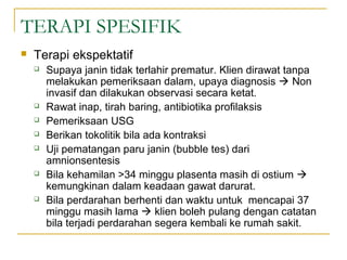 TERAPI SPESIFIK


Terapi ekspektatif











Supaya janin tidak terlahir prematur. Klien dirawat tanpa
melakukan pemeriksaan dalam, upaya diagnosis  Non
invasif dan dilakukan observasi secara ketat.
Rawat inap, tirah baring, antibiotika profilaksis
Pemeriksaan USG
Berikan tokolitik bila ada kontraksi
Uji pematangan paru janin (bubble tes) dari
amnionsentesis
Bila kehamilan >34 minggu plasenta masih di ostium 
kemungkinan dalam keadaan gawat darurat.
Bila perdarahan berhenti dan waktu untuk mencapai 37
minggu masih lama  klien boleh pulang dengan catatan
bila terjadi perdarahan segera kembali ke rumah sakit.

 