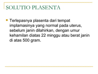 SOLUTIO PLASENTA


Terlepasnya plasenta dari tempat
implamasinya yang normal pada uterus,
sebelum janin dilahirkan, dengan umur
kehamilan diatas 22 minggu atau berat janin
di atas 500 gram.

 