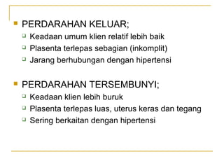 

PERDARAHAN KELUAR;






Keadaan umum klien relatif lebih baik
Plasenta terlepas sebagian (inkomplit)
Jarang berhubungan dengan hipertensi

PERDARAHAN TERSEMBUNYI;




Keadaan klien lebih buruk
Plasenta terlepas luas, uterus keras dan tegang
Sering berkaitan dengan hipertensi

 