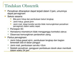 Tindakan Obstetrik




Persalinan diharapkan dapat terjadi dalam 3 jam, umumnya
dapat pervaginam
Seksio sesaria:










Bila janin hidup dan pembukaan belum lengkap
Janin hidup, gawat janin
Janin mati, tetapi kondisi serviks tidak memungkinkan persalinan
pervaginam dalam waktu cepat.

Persiapan SC
Hematoma miometrium tidak mengganggu kontraksi uterus
Observasi kemungkinan perdarahan ulang

Partus pervaginam:
 Janin hidup,gawat ajnin, pembukaan lengkap dan bagian
terrendah ada di dasar panggul
 Janin mati, pembukaan serviks >2cm
 Setelah persalinan, gangguan pembekuan darah akan membaik
dalam waktu 24 jam

 