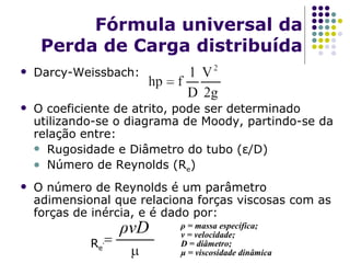 Fórmula universal da Perda de Carga distribuída Darcy-Weissbach: O coeficiente de atrito, pode ser determinado utilizando-se o diagrama de Moody, partindo-se da relação entre: Rugosidade e Diâmetro do tubo ( ε /D) Número de Reynolds (R e ) O número de Reynolds é um parâmetro adimensional que relaciona forças viscosas com as forças de inércia, e é dado por: R e = ρ vD ρ  = massa específica; v = velocidade; D = diâmetro; μ  = viscosidade dinâmica 