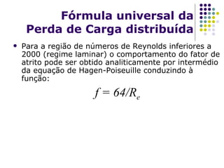 Fórmula universal da Perda de Carga distribuída Para a região de números de Reynolds inferiores a 2000 (regime laminar) o comportamento do fator de atrito pode ser obtido analiticamente por intermédio da equação de Hagen-Poiseuille condu zindo à função: f = 64 /R e 