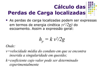 Cálculo das Perdas de Carga locali z adas As perdas de carga locali z adas podem ser expressas em termos de energia cinética  ( v 2 /2g)  do escoamento. Assim a expressão geral: h p  = k v 2 /2g Onde: v=velocidade média do conduto em que se encontra inserida a singularidade em questão; k=coeficiente cujo valor pode ser determinado experimentalmente 