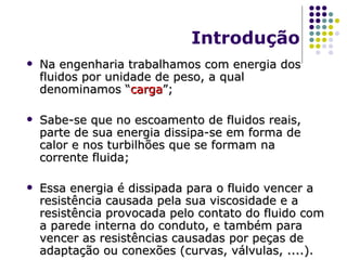 Introdução Na engenharia trabalhamos com energia dos fluidos por unidade de peso, a qual denominamos “ carga ”; Sabe-se que no escoamento de fluidos reais, parte de sua energia dissipa-se em forma de calor e nos turbilhões que se formam na corrente fluida; Essa energia é dissipada para o fluido vencer a resistência causada pela sua viscosidade e a resistência provocada pelo contato do fluido com a parede interna do conduto, e também para vencer as resistências causadas por peças de adaptação ou conexões (curvas, válvulas, ....). 