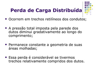 Perda de Carga Distribuída Ocorrem em trechos retilíneos dos condutos; A pressão total imposta pela parede dos dutos diminui gradativamente ao longo do comprimento; Permanece constante a geometria de suas áreas molhadas; Essa perda é considerável se tivermos trechos relativamente compridos dos dutos. 