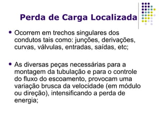 Perda de Carga Locali za da Ocorrem em trechos singulares dos condutos tais como: junções, derivações, curvas, válvulas, entradas, saídas, etc; As diversas peças necessárias para a montagem da tubulação e para o controle do fluxo do escoamento, provocam uma variação brusca da velocidade (em módulo ou direção), intensificando a perda de energia; 