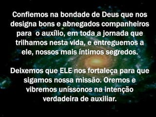 Confiemos na bondade de Deus que nos
designa bons e abnegados companheiros
 para o auxílio, em toda a jornada que
 trilhamos nesta vida, e entreguemos a
   ele, nossos mais íntimos segredos.

Deixemos que ELE nos fortaleça para que
    sigamos nossa missão. Oremos e
     vibremos uníssonos na intenção
          verdadeira de auxiliar.
 