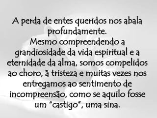 A perda de entes queridos nos abala
            profundamente.
       Mesmo compreendendo a
   grandiosidade da vida espiritual e a
eternidade da alma, somos compelidos
ao choro, à tristeza e muitas vezes nos
     entregamos ao sentimento de
 incompreensão, como se aquilo fosse
        um “castigo”, uma sina.
 