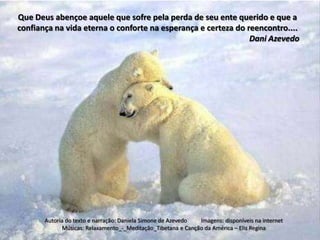 Que Deus abençoe aquele que sofre pela perda de seu ente querido e que a
confiança na vida eterna o conforte na esperança e certeza do reencontro....
                                                               Dani Azevedo




       Autoria do texto e narração: Daniela Simone de Azevedo Imagens: disponíveis na internet
             Músicas: Relaxamento_-_Meditação_Tibetana e Canção da América – Elis Regina
 