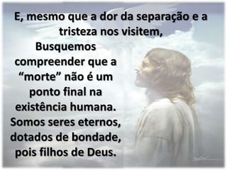 E, mesmo que a dor da separação e a
          tristeza nos visitem,
     Busquemos
 compreender que a
  “morte” não é um
    ponto final na
 existência humana.
Somos seres eternos,
dotados de bondade,
 pois filhos de Deus.
 