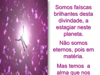 Somos faíscas
brilhantes desta
  divindade, a
 estagiar neste
     planeta.
   Não somos
eternos, pois em
    matéria.
 Mas temos a
 alma que nos
 