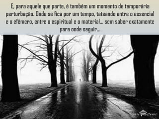 E, para aquele que parte, é também um momento de temporária
perturbação. Onde se fica por um tempo, tateando entre o essencial
e o efêmero, entre o espiritual e o material... sem saber exatamente
                        para onde seguir...
 